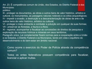 Art. 23. É competência comum da União, dos Estados, do Distrito Federal e dos
Municípios:
público;
III - proteger os documentos, as obras e outros bens de valor histórico, artístico e
cultural, os monumentos, as paisagens naturais notáveis e os sítios arqueológicos;
IV - impedir a evasão, a destruição e a descaracterização de obras de arte e de
outros bens de valor histórico, artístico ou cultural;
VI - proteger o meio ambiente e combater a poluição em qualquer de suas formas;
VII - preservar as florestas, a fauna e a flora;
XI - registrar, acompanhar e fiscalizar as concessões de direitos de pesquisa e
exploração de recursos hídricos e minerais em seus territórios;
Parágrafo único. Lei complementar fixará normas para a cooperação entre a União
e os Estados, o Distrito Federal e os Municípios, tendo em vista o equilíbrio do
desenvolvimento e do bem-estar em âmbito nacional.
- Como ocorre o exercício do Poder de Polícia através da competência
comum?
- Todos os entes federativos possuem competência para fiscalizar,
licenciar e aplicar multas.
 