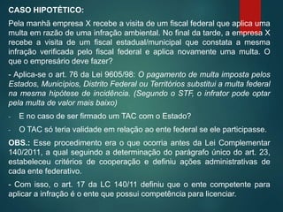 CASO HIPOTÉTICO:
Pela manhã empresa X recebe a visita de um fiscal federal que aplica uma
multa em razão de uma infração ambiental. No final da tarde, a empresa X
recebe a visita de um fiscal estadual/municipal que constata a mesma
infração verificada pelo fiscal federal e aplica novamente uma multa. O
que o empresário deve fazer?
- Aplica-se o art. 76 da Lei 9605/98: O pagamento de multa imposta pelos
Estados, Municípios, Distrito Federal ou Territórios substitui a multa federal
na mesma hipótese de incidência. (Segundo o STF, o infrator pode optar
pela multa de valor mais baixo)
- E no caso de ser firmado um TAC com o Estado?
- O TAC só teria validade em relação ao ente federal se ele participasse.
OBS.: Esse procedimento era o que ocorria antes da Lei Complementar
140/2011, a qual seguindo a determinação do parágrafo único do art. 23,
estabeleceu critérios de cooperação e definiu ações administrativas de
cada ente federativo.
- Com isso, o art. 17 da LC 140/11 definiu que o ente competente para
aplicar a infração é o ente que possui competência para licenciar.
 