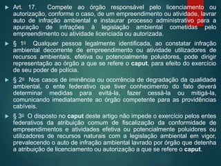  Art. 17. Compete ao órgão responsável pelo licenciamento ou
autorização, conforme o caso, de um empreendimento ou atividade, lavrar
auto de infração ambiental e instaurar processo administrativo para a
apuração de infrações à legislação ambiental cometidas pelo
empreendimento ou atividade licenciada ou autorizada.
 § 1o Qualquer pessoa legalmente identificada, ao constatar infração
ambiental decorrente de empreendimento ou atividade utilizadores de
recursos ambientais, efetiva ou potencialmente poluidores, pode dirigir
representação ao órgão a que se refere o caput, para efeito do exercício
de seu poder de polícia.
 § 2o Nos casos de iminência ou ocorrência de degradação da qualidade
ambiental, o ente federativo que tiver conhecimento do fato deverá
determinar medidas para evitá-la, fazer cessá-la ou mitigá-la,
comunicando imediatamente ao órgão competente para as providências
cabíveis.
 § 3o O disposto no caput deste artigo não impede o exercício pelos entes
federativos da atribuição comum de fiscalização da conformidade de
empreendimentos e atividades efetiva ou potencialmente poluidores ou
utilizadores de recursos naturais com a legislação ambiental em vigor,
prevalecendo o auto de infração ambiental lavrado por órgão que detenha
a atribuição de licenciamento ou autorização a que se refere o caput.
 