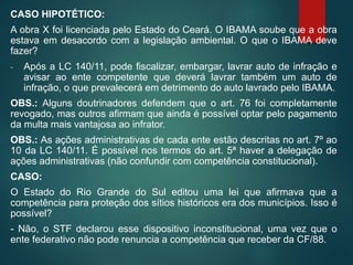 CASO HIPOTÉTICO:
A obra X foi licenciada pelo Estado do Ceará. O IBAMA soube que a obra
estava em desacordo com a legislação ambiental. O que o IBAMA deve
fazer?
- Após a LC 140/11, pode fiscalizar, embargar, lavrar auto de infração e
avisar ao ente competente que deverá lavrar também um auto de
infração, o que prevalecerá em detrimento do auto lavrado pelo IBAMA.
OBS.: Alguns doutrinadores defendem que o art. 76 foi completamente
revogado, mas outros afirmam que ainda é possível optar pelo pagamento
da multa mais vantajosa ao infrator.
OBS.: As ações administrativas de cada ente estão descritas no art. 7º ao
10 da LC 140/11. É possível nos termos do art. 5ª haver a delegação de
ações administrativas (não confundir com competência constitucional).
CASO:
O Estado do Rio Grande do Sul editou uma lei que afirmava que a
competência para proteção dos sítios históricos era dos municípios. Isso é
possível?
- Não, o STF declarou esse dispositivo inconstitucional, uma vez que o
ente federativo não pode renuncia a competência que receber da CF/88.
 
