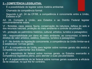 2 – COMPETÊNCIA LEGISLATIVA:
- É a possibilidade de legislar sobre matéria ambiental.
- Chamada de competência formal.
- Segundo o art. 24 da CF/88, a competência é concorrente entre a União,
Estados e DF:
Art. 24. Compete à União, aos Estados e ao Distrito Federal legislar
concorrentemente sobre:
VI - florestas, caça, pesca, fauna, conservação da natureza, defesa do solo e
dos recursos naturais, proteção do meio ambiente e controle da poluição;
VII - proteção ao patrimônio histórico, cultural, artístico, turístico e paisagístico;
VIII - responsabilidade por dano ao meio ambiente, ao consumidor, a bens e
direitos de valor artístico, estético, histórico, turístico e paisagístico;
§ 1º - No âmbito da legislação concorrente, a competência da União limitar-se-á
a estabelecer normas gerais.
§ 2º - A competência da União para legislar sobre normas gerais não exclui a
competência suplementar dos Estados.
§ 3º - Inexistindo lei federal sobre normas gerais, os Estados exercerão a
competência legislativa plena, para atender a suas peculiaridades.
§ 4º - A superveniência de lei federal sobre normas gerais suspende a eficácia
da lei estadual, no que lhe for contrário.
 