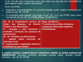 - O art. 24 não cita o município, isso quer dizer que ele não tem competência
para legislar sobre matéria ambiental?
- Duas correntes:
a) Defende a impossibilidade do município legislar sobre matéria ambiental em
razão do art. 24, CF/88.
b) O município pode legislar com base no art. 30, I e II, da CF/88, bem como
nos termos do art. 23, VI, CF/88 (REsp. 29.299-STJ)
OBS.: A UNIÃO POSSUI COMPETÊNCIA PRIVATIVA PARA LEGISLAR
A UNIÃO POSSUI COMPETÊNCIA PRIVATIVA SOBRE ALGUNS ASSUNTOS
AMBIENTAIS: recursos minerais, atividade nuclear, água, energia, jazida,
minérios – art. 22, IV, CF/88.
Art. 23. É competência comum da
União, dos Estados, do Distrito
Federal e dos Municípios:
VI - proteger o meio ambiente e
combater a poluição em qualquer de
suas formas;
Art. 30. Compete aos Municípios:
I - legislar sobre assuntos de
interesse local;
II - suplementar a legislação federal e
a estadual no que couber;
Resp. 29.299-STJ:
“Constitucional. Meio Ambiente.
Legislação Municipal supletiva.
Possibilidade.
 