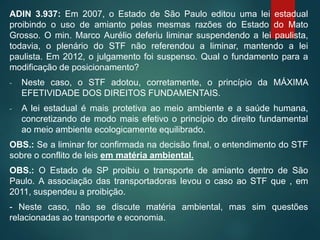 ADIN 3.937: Em 2007, o Estado de São Paulo editou uma lei estadual
proibindo o uso de amianto pelas mesmas razões do Estado do Mato
Grosso. O min. Marco Aurélio deferiu liminar suspendendo a lei paulista,
todavia, o plenário do STF não referendou a liminar, mantendo a lei
paulista. Em 2012, o julgamento foi suspenso. Qual o fundamento para a
modificação de posicionamento?
- Neste caso, o STF adotou, corretamente, o princípio da MÁXIMA
EFETIVIDADE DOS DIREITOS FUNDAMENTAIS.
- A lei estadual é mais protetiva ao meio ambiente e a saúde humana,
concretizando de modo mais efetivo o princípio do direito fundamental
ao meio ambiente ecologicamente equilibrado.
OBS.: Se a liminar for confirmada na decisão final, o entendimento do STF
sobre o conflito de leis em matéria ambiental.
OBS.: O Estado de SP proibiu o transporte de amianto dentro de São
Paulo. A associação das transportadoras levou o caso ao STF que , em
2011, suspendeu a proibição.
- Neste caso, não se discute matéria ambiental, mas sim questões
relacionadas ao transporte e economia.
 