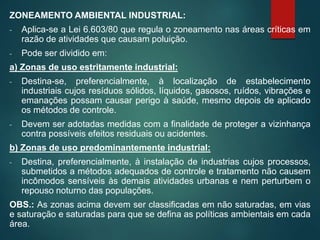 ZONEAMENTO AMBIENTAL INDUSTRIAL:
- Aplica-se a Lei 6.603/80 que regula o zoneamento nas áreas críticas em
razão de atividades que causam poluição.
- Pode ser dividido em:
a) Zonas de uso estritamente industrial:
- Destina-se, preferencialmente, à localização de estabelecimento
industriais cujos resíduos sólidos, líquidos, gasosos, ruídos, vibrações e
emanações possam causar perigo à saúde, mesmo depois de aplicado
os métodos de controle.
- Devem ser adotadas medidas com a finalidade de proteger a vizinhança
contra possíveis efeitos residuais ou acidentes.
b) Zonas de uso predominantemente industrial:
- Destina, preferencialmente, à instalação de industrias cujos processos,
submetidos a métodos adequados de controle e tratamento não causem
incômodos sensíveis às demais atividades urbanas e nem perturbem o
repouso noturno das populações.
OBS.: As zonas acima devem ser classificadas em não saturadas, em vias
e saturação e saturadas para que se defina as políticas ambientais em cada
área.
 