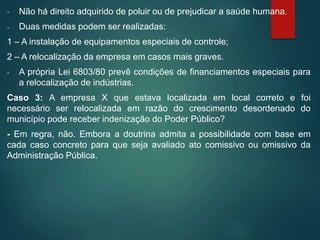 - Não há direito adquirido de poluir ou de prejudicar a saúde humana.
- Duas medidas podem ser realizadas:
1 – A instalação de equipamentos especiais de controle;
2 – A relocalização da empresa em casos mais graves.
- A própria Lei 6803/80 prevê condições de financiamentos especiais para
a relocalização de indústrias.
Caso 3: A empresa X que estava localizada em local correto e foi
necessário ser relocalizada em razão do crescimento desordenado do
município pode receber indenização do Poder Público?
- Em regra, não. Embora a doutrina admita a possibilidade com base em
cada caso concreto para que seja avaliado ato comissivo ou omissivo da
Administração Pública.
 