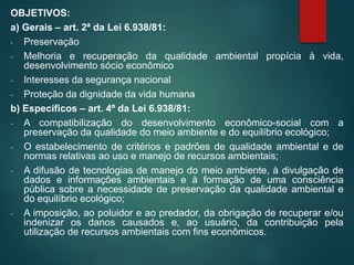 OBJETIVOS:
a) Gerais – art. 2ª da Lei 6.938/81:
- Preservação
- Melhoria e recuperação da qualidade ambiental propícia à vida,
desenvolvimento sócio econômico
- Interesses da segurança nacional
- Proteção da dignidade da vida humana
b) Específicos – art. 4º da Lei 6.938/81:
- A compatibilização do desenvolvimento econômico-social com a
preservação da qualidade do meio ambiente e do equilíbrio ecológico;
- O estabelecimento de critérios e padrões de qualidade ambiental e de
normas relativas ao uso e manejo de recursos ambientais;
- A difusão de tecnologias de manejo do meio ambiente, à divulgação de
dados e informações ambientais e à formação de uma consciência
pública sobre a necessidade de preservação da qualidade ambiental e
do equilíbrio ecológico;
- A imposição, ao poluidor e ao predador, da obrigação de recuperar e/ou
indenizar os danos causados e, ao usuário, da contribuição pela
utilização de recursos ambientais com fins econômicos.
 