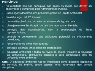 PRINCÍPIOS:
- Na realidade não são princípios, são ações ou metas que devem ser
observadas e cumpridas pela Administração Pública.
- Essas ações decorrem dos princípios gerais de Direito Ambiental.
- Previsão legal: art. 2ª, incisos:
a) racionalização do uso do solo, do subsolo, da água e do ar;
b) planejamento e fiscalização do uso dos recursos ambientais;
c) proteção dos ecossistemas, com a preservação de áreas
representativas;
d) controle e zoneamento das atividades potencial ou efetivamente
poluidoras;
e) recuperação de áreas degradadas;
f) proteção de áreas ameaçadas de degradação;
g) educação ambiental a todos os níveis de ensino, inclusive a educação
da comunidade, objetivando capacitá-la para participação ativa na
defesa do meio ambiente.
OBS.: A educação ambiental não foi implantada como disciplina específica
no currículo de ensino, sendo apenas tema transversal das demais
disciplinas.
 