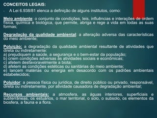 CONCEITOS LEGAIS:
- A Lei 6.938/81 elenca a definição de alguns institutos, como:
Meio ambiente: o conjunto de condições, leis, influências e interações de ordem
física, química e biológica, que permite, abriga e rege a vida em todas as suas
formas;
Degradação da qualidade ambiental: a alteração adversa das características
do meio ambiente;
Poluição: a degradação da qualidade ambiental resultante de atividades que
direta ou indiretamente:
a) prejudiquem a saúde, a segurança e o bem-estar da população;
b) criem condições adversas às atividades sociais e econômicas;
c) afetem desfavoravelmente a biota;
d) afetem as condições estéticas ou sanitárias do meio ambiente;
e) lancem matérias ou energia em desacordo com os padrões ambientais
estabelecidos;
Poluidor: a pessoa física ou jurídica, de direito público ou privado, responsável,
direta ou indiretamente, por atividade causadora de degradação ambiental;
Recursos ambientais: a atmosfera, as águas interiores, superficiais e
subterrâneas, os estuários, o mar territorial, o solo, o subsolo, os elementos da
biosfera, a fauna e a flora.
 