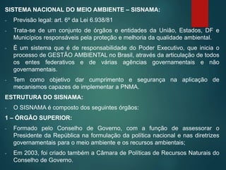 SISTEMA NACIONAL DO MEIO AMBIENTE – SISNAMA:
- Previsão legal: art. 6º da Lei 6.938/81
- Trata-se de um conjunto de órgãos e entidades da União, Estados, DF e
Municípios responsáveis pela proteção e melhoria da qualidade ambiental.
- É um sistema que é de responsabilidade do Poder Executivo, que inicia o
processo de GESTÃO AMBIENTAL no Brasil, através da articulação de todos
os entes federativos e de várias agências governamentais e não
governamentais.
- Tem como objetivo dar cumprimento e segurança na aplicação de
mecanismos capazes de implementar a PNMA.
ESTRUTURA DO SISNAMA:
- O SISNAMA é composto dos seguintes órgãos:
1 – ÓRGÃO SUPERIOR:
- Formado pelo Conselho de Governo, com a função de assessorar o
Presidente da República na formulação da política nacional e nas diretrizes
governamentais para o meio ambiente e os recursos ambientais;
- Em 2003, foi criado também a Câmara de Políticas de Recursos Naturais do
Conselho de Governo.
 