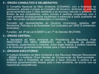 2 – ÓRGÃO CONSULTIVO E DELIBERATIVO:
- O Conselho Nacional do Meio Ambiente (CONAMA), com a finalidade de
assessorar, estudar e propor ao Conselho de Governo, diretrizes de políticas
governamentais para o meio ambiente e os recursos naturais e deliberar, no
âmbito de sua competência, sobre normas e padrões compatíveis com o
meio ambiente ecologicamente equilibrado e essencial à sadia qualidade de
vida. Tem poder consultivo/deliberativo e normativa (
- Formado por representantes do Governo (municípios, estados, MP,
Bombeiros, Polícias) e da Sociedade Civil (indicados por ONG´S ambientais,
sindicatos).
- Funções : art. 8º da Lei 6.938/81 e art. 7º do Decreto 99.274/90.
3 – ÓRGÃO CENTRAL:
- A Secretaria do Meio Ambiente da Presidência da República (hoje
MINISTÉRIO DO MEIO AMBIENTE), com a finalidade de planejar,
coordenar, supervisionar e controlar, como órgão federal, a política nacional
e as diretrizes governamentais fixadas para o meio ambiente.
4 – ÓRGÃOS EXECUTORES:
- O Instituto Brasileiro do Meio Ambiente e dos Recursos Naturais Renováveis
- IBAMA e o Instituto Chico Mendes de Conservação da Biodiversidade -
ICMBIO, com a finalidade de executar e fazer executar a política e as
diretrizes governamentais fixadas para o meio ambiente, de acordo com as
respectivas competências.
 