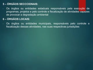 5 – ÓRGÃOS SECCCIONAIS:
- Os órgãos ou entidades estaduais responsáveis pela execução de
programas, projetos e pelo controle e fiscalização de atividades capazes
de provocar a degradação ambiental
6 – ÓRGÃOS LOCAIS:
- Os órgãos ou entidades municipais, responsáveis pelo controle e
fiscalização dessas atividades, nas suas respectivas jurisdições
 
