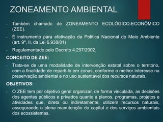 ZONEAMENTO AMBIENTAL
- Também chamado de ZONEAMENTO ECOLÓGICO-ECONÔMICO
(ZEE).
- É instrumento para efetivação da Política Nacional do Meio Ambiente
(art. 9ª, II, da Lei 6.938/81)
- Regulamentado pelo Decreto 4.297/2002.
CONCEITO DE ZEE:
- Trata-se de uma modalidade de intervenção estatal sobre o território,
com a finalidade de reparti-lo em zonas, conforme o melhor interesse na
preservação ambiental e no uso sustentável dos recursos naturais.
OBJETIVOS:
- O ZEE tem por objetivo geral organizar, de forma vinculada, as decisões
dos agentes públicos e privados quanto a planos, programas, projetos e
atividades que, direta ou indiretamente, utilizem recursos naturais,
assegurando a plena manutenção do capital e dos serviços ambientais
dos ecossistemas.
 