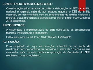COMPETÊNCIA PARA REALIZAR O ZEE:
- Constitui ação administrativa da União a elaboração do ZEE de âmbito
nacional e regional, cabendo aos estados elaborar o ZEE de âmbito
estadual, em conformidade com os zoneamentos de âmbito nacional e
regional, e aos municípios a elaboração do plano diretor, observando os
ZEEs existentes.
PRESSUPOSTOS:
- A elaboração e implementação do ZEE observarão os pressupostos
técnicos, institucionais e financeiros.
- Estão elencados no art. 8º ao 10 do Decreto 4.297/2002.
ALTERAÇÃO:
- Para ampliação do rigor da proteção ambiental ou em razão de
atualização técnico-científico ou decorrido o prazo de 10 anos de sua
conclusão, após consulta pública e aprovação da Comissão do ZEE,
mediante processo legislativo.
 