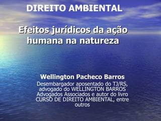   DIREITO AMBIENTAL Efeitos jurídicos da ação humana na natureza Wellington Pacheco Barros Desembargador aposentado do TJ/RS, advogado do WELLINGTON BARROS Advogados Associados e autor do livro CURSO DE DIREITO AMBIENTAL, entre outros 