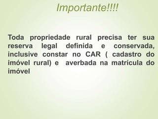 Importante!!!!
Toda propriedade rural precisa ter sua
reserva legal definida e conservada,
inclusive constar no CAR ( cadastro do
imóvel rural) e averbada na matrícula do
imóvel
 