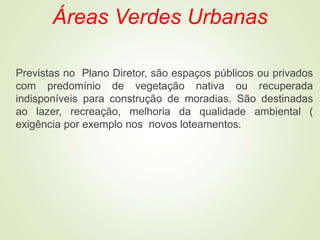 Áreas Verdes Urbanas
Previstas no Plano Diretor, são espaços públicos ou privados
com predomínio de vegetação nativa ou recuperada
indisponíveis para construção de moradias. São destinadas
ao lazer, recreação, melhoria da qualidade ambiental (
exigência por exemplo nos novos loteamentos.
 