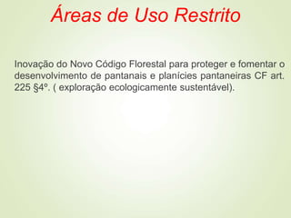 Áreas de Uso Restrito
Inovação do Novo Código Florestal para proteger e fomentar o
desenvolvimento de pantanais e planícies pantaneiras CF art.
225 §4º. ( exploração ecologicamente sustentável).
 