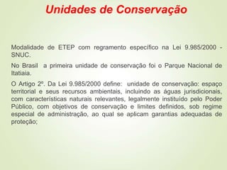 Unidades de Conservação
Modalidade de ETEP com regramento específico na Lei 9.985/2000 -
SNUC.
No Brasil a primeira unidade de conservação foi o Parque Nacional de
Itatiaia.
O Artigo 2º. Da Lei 9.985/2000 define: unidade de conservação: espaço
territorial e seus recursos ambientais, incluindo as águas jurisdicionais,
com características naturais relevantes, legalmente instituído pelo Poder
Público, com objetivos de conservação e limites definidos, sob regime
especial de administração, ao qual se aplicam garantias adequadas de
proteção;
 