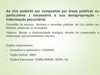 As Ucs poderão ser compostas por áreas públicas ou
particulares ( necessária a sua desapropriação –
indenização pecuniária)
Precedida de estudos técnicos e consultas públicas. As Ucs podem ser
federais, estaduais ou municipais.
Objetivo: Manter a biodiversidade biológica através da preservação e
restauração dos ecossistemas naturais;
Órgãos responsáveis:
- Consultivo e deliberativo: CONAMA
- Órgão Central : MMA
- Órgãos Executores: ICMBio/IBAMA, SEMA, etc
 