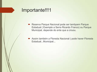 Importante!!!1
 Reserva Parque Nacional pode ser tambpem Parque
Estadual ( Exemplo a Serra Ricardo Franco) ou Parque
Municipal, depende do ente que a criuou.
 Assim também a Floresta Nacional ( pode haver Floresta
Estadual...Municipal...
 