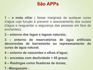 São APPs
1 – a mata ciliar ( faixas marginais de qualquer curso
d’água cuja função é prevenir o assoreamento dos cursos
d’água e resguardar a segurança das pessoas em face de
enchentes);
2 – entorno dos lagos e lagoas naturais;
3 – entorno de reservatórios de água artificiais
decorrentes de barramento ou represesamento de
curso de água natural;
4 – entorno de nascentes e olhos d’água;
5 – encostas com declividade + 45 graus;
6 – Restingas como fixadoras de dunas;
7 –Manguezais ;
 