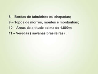 8 – Bordas de tabuleiros ou chapadas;
9 – Topos de morros, montes e montanhas;
10 – Áreas de altitude acima de 1.800m
11 – Veredas ( savanas brasileiras) .
 