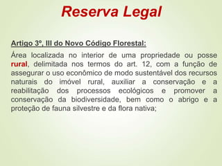 Reserva Legal
Artigo 3º, III do Novo Código Florestal:
Área localizada no interior de uma propriedade ou posse
rural, delimitada nos termos do art. 12, com a função de
assegurar o uso econômico de modo sustentável dos recursos
naturais do imóvel rural, auxiliar a conservação e a
reabilitação dos processos ecológicos e promover a
conservação da biodiversidade, bem como o abrigo e a
proteção de fauna silvestre e da flora nativa;
 