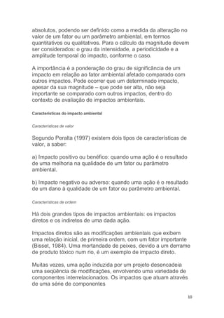 10
absolutos, podendo ser definido como a medida da alteração no
valor de um fator ou um parâmetro ambiental, em termos
quantitativos ou qualitativos. Para o cálculo da magnitude devem
ser considerados: o grau da intensidade, a periodicidade e a
amplitude temporal do impacto, conforme o caso.
A importância é a ponderação do grau de significância de um
impacto em relação ao fator ambiental afetado comparado com
outros impactos. Pode ocorrer que um determinado impacto,
apesar da sua magnitude – que pode ser alta, não seja
importante se comparado com outros impactos, dentro do
contexto de avaliação de impactos ambientais.
Características do impacto ambiental
Características de valor
Segundo Peralta (1997) existem dois tipos de características de
valor, a saber:
a) Impacto positivo ou benéfico: quando uma ação é o resultado
de uma melhoria na qualidade de um fator ou parâmetro
ambiental.
b) Impacto negativo ou adverso: quando uma ação é o resultado
de um dano à qualidade de um fator ou parâmetro ambiental.
Características de ordem
Há dois grandes tipos de impactos ambientais: os impactos
diretos e os indiretos de uma dada ação.
Impactos diretos são as modificações ambientais que exibem
uma relação inicial, de primeira ordem, com um fator importante
(Bisset, 1984). Uma mortandade de peixes, devido a um derrame
de produto tóxico num rio, é um exemplo de impacto direto.
Muitas vezes, uma ação induzida por um projeto desencadeia
uma seqüência de modificações, envolvendo uma variedade de
componentes interrelacionados. Os impactos que atuam através
de uma série de componentes
 