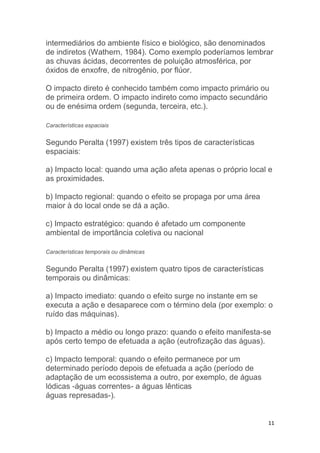 11
intermediários do ambiente físico e biológico, são denominados
de indiretos (Wathern, 1984). Como exemplo poderíamos lembrar
as chuvas ácidas, decorrentes de poluição atmosférica, por
óxidos de enxofre, de nitrogênio, por flúor.
O impacto direto é conhecido também como impacto primário ou
de primeira ordem. O impacto indireto como impacto secundário
ou de enésima ordem (segunda, terceira, etc.).
Características espaciais
Segundo Peralta (1997) existem três tipos de características
espaciais:
a) Impacto local: quando uma ação afeta apenas o próprio local e
as proximidades.
b) Impacto regional: quando o efeito se propaga por uma área
maior à do local onde se dá a ação.
c) Impacto estratégico: quando é afetado um componente
ambiental de importância coletiva ou nacional
Características temporais ou dinâmicas
Segundo Peralta (1997) existem quatro tipos de características
temporais ou dinâmicas:
a) Impacto imediato: quando o efeito surge no instante em se
executa a ação e desaparece com o término dela (por exemplo: o
ruído das máquinas).
b) Impacto a médio ou longo prazo: quando o efeito manifesta-se
após certo tempo de efetuada a ação (eutrofização das águas).
c) Impacto temporal: quando o efeito permanece por um
determinado período depois de efetuada a ação (período de
adaptação de um ecossistema a outro, por exemplo, de águas
lódicas -águas correntes- a águas lênticas
águas represadas-).
 