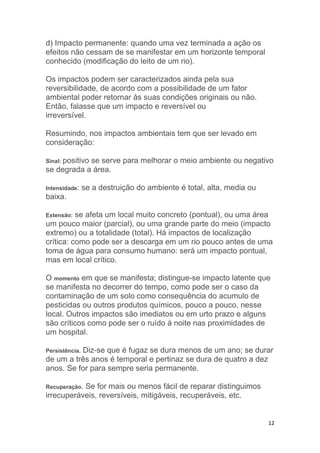 12
d) Impacto permanente: quando uma vez terminada a ação os
efeitos não cessam de se manifestar em um horizonte temporal
conhecido (modificação do leito de um rio).
Os impactos podem ser caracterizados ainda pela sua
reversibilidade, de acordo com a possibilidade de um fator
ambiental poder retornar às suas condições originais ou não.
Então, falasse que um impacto e reversível ou
irreversível.
Resumindo, nos impactos ambientais tem que ser levado em
consideração:
Sinal: positivo se serve para melhorar o meio ambiente ou negativo
se degrada a área.
Intensidade: se a destruição do ambiente é total, alta, media ou
baixa.
Extensão: se afeta um local muito concreto (pontual), ou uma área
um pouco maior (parcial), ou uma grande parte do meio (impacto
extremo) ou a totalidade (total). Há impactos de localização
crítica: como pode ser a descarga em um rio pouco antes de uma
toma de água para consumo humano: será um impacto pontual,
mas em local crítico.
O momento em que se manifesta; distingue-se impacto latente que
se manifesta no decorrer do tempo, como pode ser o caso da
contaminação de um solo como consequência do acumulo de
pesticidas ou outros produtos químicos, pouco a pouco, nesse
local. Outros impactos são imediatos ou em urto prazo e alguns
são críticos como pode ser o ruído à noite nas proximidades de
um hospital.
Persistência. Diz-se que é fugaz se dura menos de um ano; se durar
de um a três anos é temporal e pertinaz se dura de quatro a dez
anos. Se for para sempre seria permanente.
Recuperação. Se for mais ou menos fácil de reparar distinguimos
irrecuperáveis, reversíveis, mitigáveis, recuperáveis, etc.
 