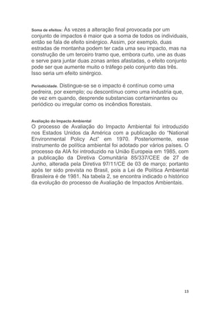 13
Soma de efeitos: Às vezes a alteração final provocada por um
conjunto de impactos é maior que a soma de todos os individuais,
então se fala de efeito sinérgico. Assim, por exemplo, duas
estradas de montanha podem ter cada uma seu impacto, mas na
construção de um terceiro tramo que, embora curto, une as duas
e serve para juntar duas zonas antes afastadas, o efeito conjunto
pode ser que aumente muito o tráfego pelo conjunto das três.
Isso seria um efeito sinérgico.
Periodicidade. Distingue-se se o impacto é contínuo como uma
pedreira, por exemplo; ou descontínuo como uma industria que,
de vez em quando, desprende substancias contaminantes ou
periódico ou irregular como os incêndios florestais.
Avaliação do Impacto Ambiental
O processo de Avaliação do Impacto Ambiental foi introduzido
nos Estados Unidos da América com a publicação do “National
Environmental Policy Act” em 1970. Posteriormente, esse
instrumento de política ambiental foi adotado por vários países. O
processo da AIA foi introduzido na União Europeia em 1985, com
a publicação da Diretiva Comunitária 85/337/CEE de 27 de
Junho, alterada pela Diretiva 97/11/CE de 03 de março; portanto
após ter sido prevista no Brasil, pois a Lei de Política Ambiental
Brasileira é de 1981. Na tabela 2, se encontra indicado o histórico
da evolução do processo de Avaliação de Impactos Ambientais.
 