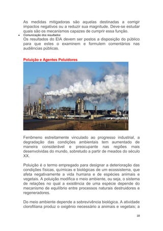 18
As medidas mitigadoras são aquelas destinadas a corrigir
impactos negativos ou a reduzir sua magnitude. Deve-se estudar
quais são os mecanismos capazes de cumprir essa função.
 Comunicação dos resultados
Os resultados do EIA devem ser postos a disposição do público
para que estes o examinem e formulem comentários nas
audiências públicas.
Poluição e Agentes Poluidores
Fenômeno estreitamente vinculado ao progresso industrial, a
degradação das condições ambientais tem aumentado de
maneira considerável e preocupante nas regiões mais
desenvolvidas do mundo, sobretudo a partir de meados do século
XX.
Poluição é o termo empregado para designar a deterioração das
condições físicas, químicas e biológicas de um ecossistema, que
afeta negativamente a vida humana e de espécies animais e
vegetais. A poluição modifica o meio ambiente, ou seja, o sistema
de relações no qual a existência de uma espécie depende do
mecanismo de equilíbrio entre processos naturais destruidores e
regeneradores.
Do meio ambiente depende a sobrevivência biológica. A atividade
clorofiliana produz o oxigênio necessário a animais e vegetais; a
 