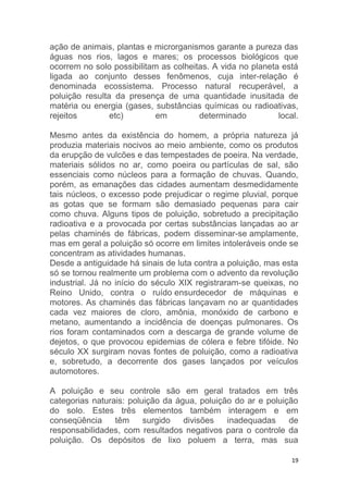 19
ação de animais, plantas e microrganismos garante a pureza das
águas nos rios, lagos e mares; os processos biológicos que
ocorrem no solo possibilitam as colheitas. A vida no planeta está
ligada ao conjunto desses fenômenos, cuja inter-relação é
denominada ecossistema. Processo natural recuperável, a
poluição resulta da presença de uma quantidade inusitada de
matéria ou energia (gases, substâncias químicas ou radioativas,
rejeitos etc) em determinado local.
Mesmo antes da existência do homem, a própria natureza já
produzia materiais nocivos ao meio ambiente, como os produtos
da erupção de vulcões e das tempestades de poeira. Na verdade,
materiais sólidos no ar, como poeira ou partículas de sal, são
essenciais como núcleos para a formação de chuvas. Quando,
porém, as emanações das cidades aumentam desmedidamente
tais núcleos, o excesso pode prejudicar o regime pluvial, porque
as gotas que se formam são demasiado pequenas para cair
como chuva. Alguns tipos de poluição, sobretudo a precipitação
radioativa e a provocada por certas substâncias lançadas ao ar
pelas chaminés de fábricas, podem disseminar-se amplamente,
mas em geral a poluição só ocorre em limites intoleráveis onde se
concentram as atividades humanas.
Desde a antiguidade há sinais de luta contra a poluição, mas esta
só se tornou realmente um problema com o advento da revolução
industrial. Já no início do século XIX registraram-se queixas, no
Reino Unido, contra o ruído ensurdecedor de máquinas e
motores. As chaminés das fábricas lançavam no ar quantidades
cada vez maiores de cloro, amônia, monóxido de carbono e
metano, aumentando a incidência de doenças pulmonares. Os
rios foram contaminados com a descarga de grande volume de
dejetos, o que provocou epidemias de cólera e febre tifóide. No
século XX surgiram novas fontes de poluição, como a radioativa
e, sobretudo, a decorrente dos gases lançados por veículos
automotores.
A poluição e seu controle são em geral tratados em três
categorias naturais: poluição da água, poluição do ar e poluição
do solo. Estes três elementos também interagem e em
conseqüência têm surgido divisões inadequadas de
responsabilidades, com resultados negativos para o controle da
poluição. Os depósitos de lixo poluem a terra, mas sua
 