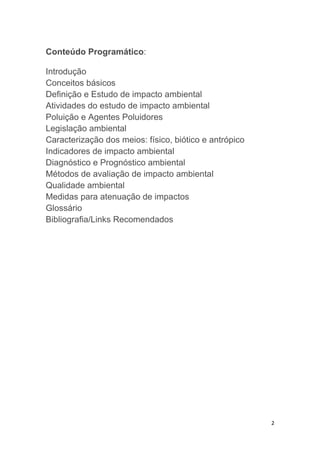 2
Conteúdo Programático:
Introdução
Conceitos básicos
Definição e Estudo de impacto ambiental
Atividades do estudo de impacto ambiental
Poluição e Agentes Poluidores
Legislação ambiental
Caracterização dos meios: físico, biótico e antrópico
Indicadores de impacto ambiental
Diagnóstico e Prognóstico ambiental
Métodos de avaliação de impacto ambiental
Qualidade ambiental
Medidas para atenuação de impactos
Glossário
Bibliografia/Links Recomendados
 