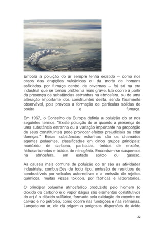 22
Embora a poluição do ar sempre tenha existido -- como nos
casos das erupções vulcânicas ou da morte de homens
asfixiados por fumaça dentro de cavernas -- foi só na era
industrial que se tornou problema mais grave. Ela ocorre a partir
da presença de substâncias estranhas na atmosfera, ou de uma
alteração importante dos constituintes desta, sendo facilmente
observável, pois provoca a formação de partículas sólidas de
poeira e fumaça.
Em 1967, o Conselho da Europa definiu a poluição do ar nos
seguintes termos: "Existe poluição do ar quando a presença de
uma substância estranha ou a variação importante na proporção
de seus constituintes pode provocar efeitos prejudiciais ou criar
doenças." Essas substâncias estranhas são os chamados
agentes poluentes, classificados em cinco grupos principais:
monóxido de carbono, partículas, óxidos de enxofre,
hidrocarbonetos e óxidos de nitrogênio. Encontram-se suspensos
na atmosfera, em estado sólido ou gasoso.
As causas mais comuns de poluição do ar são as atividades
industriais, combustões de todo tipo, emissão de resíduos de
combustíveis por veículos automotivos e a emissão de rejeitos
químicos, muitas vezes tóxicos, por fábricas e laboratórios.
O principal poluente atmosférico produzido pelo homem (o
dióxido de carbono e o vapor dágua são elementos constitutivos
do ar) é o dióxido sulfúrico, formado pela oxidação do enxofre no
carvão e no petróleo, como ocorre nas fundições e nas refinarias.
Lançado no ar, ele dá origem a perigosas dispersões de ácido
 