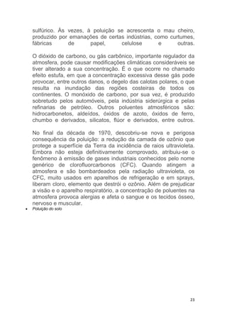 23
sulfúrico. Às vezes, à poluição se acrescenta o mau cheiro,
produzido por emanações de certas indústrias, como curtumes,
fábricas de papel, celulose e outras.
O dióxido de carbono, ou gás carbônico, importante regulador da
atmosfera, pode causar modificações climáticas consideráveis se
tiver alterado a sua concentração. É o que ocorre no chamado
efeito estufa, em que a concentração excessiva desse gás pode
provocar, entre outros danos, o degelo das calotas polares, o que
resulta na inundação das regiões costeiras de todos os
continentes. O monóxido de carbono, por sua vez, é produzido
sobretudo pelos automóveis, pela indústria siderúrgica e pelas
refinarias de petróleo. Outros poluentes atmosféricos são:
hidrocarbonetos, aldeídos, óxidos de azoto, óxidos de ferro,
chumbo e derivados, silicatos, flúor e derivados, entre outros.
No final da década de 1970, descobriu-se nova e perigosa
consequência da poluição: a redução da camada de ozônio que
protege a superfície da Terra da incidência de raios ultravioleta.
Embora não esteja definitivamente comprovado, atribuiu-se o
fenômeno à emissão de gases industriais conhecidos pelo nome
genérico de clorofluorcarbonos (CFC). Quando atingem a
atmosfera e são bombardeados pela radiação ultravioleta, os
CFC, muito usados em aparelhos de refrigeração e em sprays,
liberam cloro, elemento que destrói o ozônio. Além de prejudicar
a visão e o aparelho respiratório, a concentração de poluentes na
atmosfera provoca alergias e afeta o sangue e os tecidos ósseo,
nervoso e muscular.
 Poluição do solo
 
