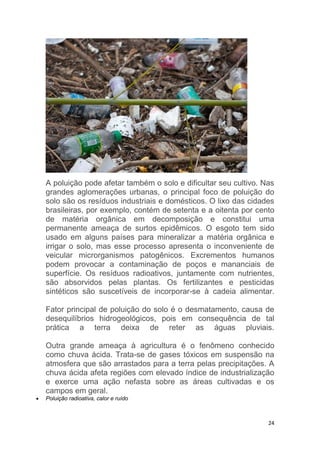24
A poluição pode afetar também o solo e dificultar seu cultivo. Nas
grandes aglomerações urbanas, o principal foco de poluição do
solo são os resíduos industriais e domésticos. O lixo das cidades
brasileiras, por exemplo, contém de setenta e a oitenta por cento
de matéria orgânica em decomposição e constitui uma
permanente ameaça de surtos epidêmicos. O esgoto tem sido
usado em alguns países para mineralizar a matéria orgânica e
irrigar o solo, mas esse processo apresenta o inconveniente de
veicular microrganismos patogênicos. Excrementos humanos
podem provocar a contaminação de poços e mananciais de
superfície. Os resíduos radioativos, juntamente com nutrientes,
são absorvidos pelas plantas. Os fertilizantes e pesticidas
sintéticos são suscetíveis de incorporar-se à cadeia alimentar.
Fator principal de poluição do solo é o desmatamento, causa de
desequilíbrios hidrogeológicos, pois em consequência de tal
prática a terra deixa de reter as águas pluviais.
Outra grande ameaça à agricultura é o fenômeno conhecido
como chuva ácida. Trata-se de gases tóxicos em suspensão na
atmosfera que são arrastados para a terra pelas precipitações. A
chuva ácida afeta regiões com elevado índice de industrialização
e exerce uma ação nefasta sobre as áreas cultivadas e os
campos em geral.
 Poluição radioativa, calor e ruído
 