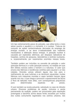 25
Um tipo extremamente grave de poluição, que afeta tanto o meio
aéreo quanto o aquático e o terrestre, é o nuclear. Trata-se do
conjunto de ações contaminadoras derivadas do emprego da
energia nuclear, e se deve à radioatividade dos materiais
necessários à obtenção dessa energia. A poluição nuclear é
causada por explosões atômicas, por despejos radioativos de
hospitais, centros de pesquisa, laboratórios e centrais nucleares,
e, ocasionalmente, por vazamentos ocorridos nesses locais.
Também podem ser incluídos no conceito de poluição o calor
(poluição térmica) e o ruído (poluição sonora), na medida em que
têm efeitos nocivos sobre o homem e a natureza. O calor que
emana das fábricas e residências contribui para aquecer o ar das
cidades. Grandes usinas utilizam águas dos rios para o
resfriamento de suas turbinas e as devolvem aquecidas; muitas
fábricas com máquinas movidas a vapor também lançam água
quente nos rios, o que chega a provocar o aparecimento de fauna
e flora de latitudes mais altas, com consequências prejudiciais
para determinadas espécies de peixes.
O som também se revela poluente, sobretudo no caso do trânsito
urbano. Diversos problemas de saúde, inclusive a perda
permanente da audição, podem ser provocados pela exposição
prolongada a barulhos acima desse limite, excedido por muitos
dos ruídos comumente registrados nos centros urbanos, tais
 