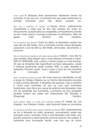 29
Como assim? A lâmpada deve permanecer totalmente dentro da
luminária. E por sua vez, a luminária tem que estar totalmente na
posição horizontal para não deixar escapar luz.
Mas qual o problema de escapar luz? Dessa forma, praticamente
impossibilita a visão que se tem das estrelas em razão do
ofuscamento causado pela luz exagerada, principalmente quando
se tem muita poeira e fumaça suspensas na atmosfera, além de
gastar mais dinheiro dos cidadãos.
Por quê gastam mais dinheiro? Como eu disse, as lâmpadas usadas nas
ruas são de 500 Watts. Com a luminária correta, essas lâmpadas
passariam a ser de 200 ou 300 Watts, diminuindo, obviamente, o
consumo.
Mas as companhias energéticas não sabem deste problema? Sabem, mas não há
boa vontade. Elas alegam que o custo dessas luminárias é maior.
NÃO É VERDADE, pois custam o mesmo preço ou mais baratas.
Só que as licitações não especificam os tipos adequados, sendo
o material atualmente usado modelo 1920, ou seja, obsoleto e
defasado. Pensem vocês: "qual o custo a mais de uma luminária
de inclinação diferente? Nenhum".
Qual o exemplo de luminária correta? Se você mora em Uberlândia, vá até
a praça do Colégio Objetivo ou no Centro Administrativo durante
a noite e preste atenção. A lâmpada não aparece, mas o caminho
é muito mais iluminado do que as ruas com luminárias
tradicionais. Isso não é por causa da potência das lâmpadas, mas
sim da qualidade das luminárias. Luminárias de boa qualidade
também podem ser vistos nos restaurantes MC Donalds e
Shoppings Centers.
Existe alguma cidade no mundo com luminárias perfeitas? A cidade de Los
Angeles, nos Estados Unidos, está trocando todas as luminárias
As luminárias incorretas podem causar acidentes de trânsito? Sim, especialmente
se for a lâmpada de sódio (amarela), normalmente usada nas
principais ruas e avenidas. Esta é uma lâmpada muito forte, com
grande consumo e extremamente poluente quando mal usadas. É
realmente uma iluminação bonita, mas tem que se tomar
 
