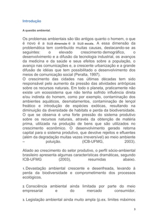 3
Introdução
A questão ambiental.
Os problemas ambientais são tão antigos quanto o homem, o que
é novo é a sua dimensão e a sua escala. A essa dimensão da
problemática tem contribuído muitas causas, destacando-se as
seguintes: o elevado crescimento demográfico, o
desenvolvimento e a difusão da tecnologia industrial, os avanços
da medicina e da saúde e seus efeitos sobre a população, o
avanço nas comunicações e, a crescente urbanização e a grande
difusão de idéias que tem possibilitado o desenvolvimento dos
meios de comunicação social (Peralta, 1997).
O crescimento das cidades nas últimas décadas tem sido
responsável pelo aumento da pressão das atividades antrópicas
sobre os recursos naturais. Em todo o planeta, praticamente não
existe um ecossistema que não tenha sofrido influência direta
e/ou indireta do homem, como por exemplo, contaminação dos
ambientes aquáticos, desmatamentos, contaminação de lençol
freático e introdução de espécies exóticas, resultando na
diminuição da diversidade de habitats e perda da biodiversidade.
O que se observa é uma forte pressão do sistema produtivo
sobre os recursos naturais, através da obtenção de matéria
prima, utilizada na produção de bens que são utilizados no
crescimento econômico. O desenvolvimento gerado retorna
capital para o sistema produtivo, que devolve rejeitos e efluentes
(além da degradação muitas vezes irreversível) ao meio ambiente
– poluição. (ICB-UFMG, 2003).
Aliado ao crescimento do setor produtivo, o perfil sócio-ambiental
brasileiro apresenta algumas características dramáticas, segundo
ICB-UFMG (2003), resumidas abaixo.
1. Devastação ambiental crescente e desenfreada, levando à
perda da biodiversidade e comprometimento dos processos
ecológicos.
2. Consciência ambiental ainda limitada por parte do meio
empresarial e do mercado consumidor.
3. Legislação ambiental ainda muito ampla (p.ex. limites máximos
 