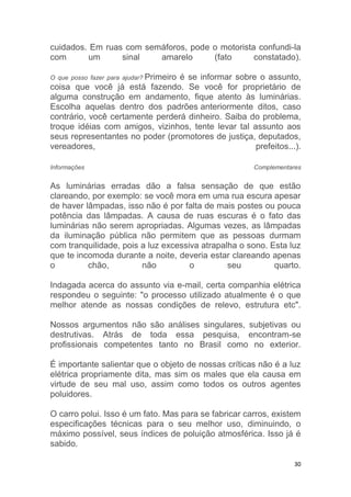 30
cuidados. Em ruas com semáforos, pode o motorista confundi-la
com um sinal amarelo (fato constatado).
O que posso fazer para ajudar? Primeiro é se informar sobre o assunto,
coisa que você já está fazendo. Se você for proprietário de
alguma construção em andamento, fique atento às luminárias.
Escolha aquelas dentro dos padrões anteriormente ditos, caso
contrário, você certamente perderá dinheiro. Saiba do problema,
troque idéias com amigos, vizinhos, tente levar tal assunto aos
seus representantes no poder (promotores de justiça, deputados,
vereadores, prefeitos...).
Informações Complementares
As luminárias erradas dão a falsa sensação de que estão
clareando, por exemplo: se você mora em uma rua escura apesar
de haver lâmpadas, isso não é por falta de mais postes ou pouca
potência das lâmpadas. A causa de ruas escuras é o fato das
luminárias não serem apropriadas. Algumas vezes, as lâmpadas
da iluminação pública não permitem que as pessoas durmam
com tranquilidade, pois a luz excessiva atrapalha o sono. Esta luz
que te incomoda durante a noite, deveria estar clareando apenas
o chão, não o seu quarto.
Indagada acerca do assunto via e-mail, certa companhia elétrica
respondeu o seguinte: "o processo utilizado atualmente é o que
melhor atende as nossas condições de relevo, estrutura etc".
Nossos argumentos não são análises singulares, subjetivas ou
destrutivas. Atrás de toda essa pesquisa, encontram-se
profissionais competentes tanto no Brasil como no exterior.
É importante salientar que o objeto de nossas críticas não é a luz
elétrica propriamente dita, mas sim os males que ela causa em
virtude de seu mal uso, assim como todos os outros agentes
poluidores.
O carro polui. Isso é um fato. Mas para se fabricar carros, existem
especificações técnicas para o seu melhor uso, diminuindo, o
máximo possível, seus índices de poluição atmosférica. Isso já é
sabido.
 
