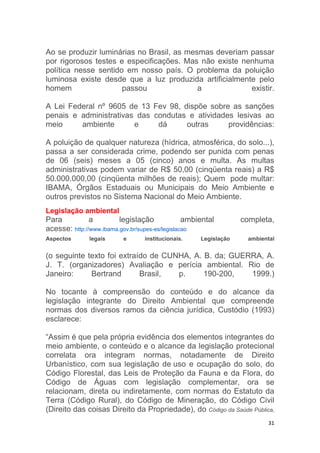 31
Ao se produzir luminárias no Brasil, as mesmas deveriam passar
por rigorosos testes e especificações. Mas não existe nenhuma
política nesse sentido em nosso país. O problema da poluição
luminosa existe desde que a luz produzida artificialmente pelo
homem passou a existir.
A Lei Federal nº 9605 de 13 Fev 98, dispõe sobre as sanções
penais e administrativas das condutas e atividades lesivas ao
meio ambiente e dá outras providências:
A poluição de qualquer natureza (hídrica, atmosférica, do solo...),
passa a ser considerada crime, podendo ser punida com penas
de 06 (seis) meses a 05 (cinco) anos e multa. As multas
administrativas podem variar de R$ 50,00 (cinqüenta reais) a R$
50.000.000,00 (cinqüenta milhões de reais); Quem pode multar:
IBAMA, Órgãos Estaduais ou Municipais do Meio Ambiente e
outros previstos no Sistema Nacional do Meio Ambiente.
Legislação ambiental
Para a legislação ambiental completa,
acesse: http://www.ibama.gov.br/supes-es/legislacao
Aspectos legais e institucionais. Legislação ambiental
(o seguinte texto foi extraído de CUNHA, A. B. da; GUERRA, A.
J. T. (organizadores) Avaliação e perícia ambiental. Rio de
Janeiro: Bertrand Brasil, p. 190-200, 1999.)
No tocante à compreensão do conteúdo e do alcance da
legislação integrante do Direito Ambiental que compreende
normas dos diversos ramos da ciência jurídica, Custódio (1993)
esclarece:
“Assim é que pela própria evidência dos elementos integrantes do
meio ambiente, o conteúdo e o alcance da legislação protecional
correlata ora integram normas, notadamente de Direito
Urbanístico, com sua legislação de uso e ocupação do solo, do
Código Florestal, das Leis de Proteção da Fauna e da Flora, do
Código de Águas com legislação complementar, ora se
relacionam, direta ou indiretamente, com normas do Estatuto da
Terra (Código Rural), do Código de Mineração, do Código Civil
(Direito das coisas Direito da Propriedade), do Código da Saúde Pública,
 