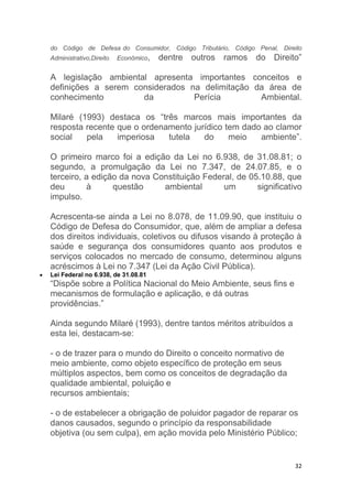 32
do Código de Defesa do Consumidor, Código Tributário, Código Penal, Direito
Administrativo,Direito Econômico, dentre outros ramos do Direito”
A legislação ambiental apresenta importantes conceitos e
definições a serem considerados na delimitação da área de
conhecimento da Perícia Ambiental.
Milaré (1993) destaca os “três marcos mais importantes da
resposta recente que o ordenamento jurídico tem dado ao clamor
social pela imperiosa tutela do meio ambiente”.
O primeiro marco foi a edição da Lei no 6.938, de 31.08.81; o
segundo, a promulgação da Lei no 7.347, de 24.07.85, e o
terceiro, a edição da nova Constituição Federal, de 05.10.88, que
deu à questão ambiental um significativo
impulso.
Acrescenta-se ainda a Lei no 8.078, de 11.09.90, que instituiu o
Código de Defesa do Consumidor, que, além de ampliar a defesa
dos direitos individuais, coletivos ou difusos visando à proteção à
saúde e segurança dos consumidores quanto aos produtos e
serviços colocados no mercado de consumo, determinou alguns
acréscimos à Lei no 7.347 (Lei da Ação Civil Pública).
 Lei Federal no 6.938, de 31.08.81
“Dispõe sobre a Política Nacional do Meio Ambiente, seus fins e
mecanismos de formulação e aplicação, e dá outras
providências.”
Ainda segundo Milaré (1993), dentre tantos méritos atribuídos a
esta lei, destacam-se:
- o de trazer para o mundo do Direito o conceito normativo de
meio ambiente, como objeto específico de proteção em seus
múltiplos aspectos, bem como os conceitos de degradação da
qualidade ambiental, poluição e
recursos ambientais;
- o de estabelecer a obrigação de poluidor pagador de reparar os
danos causados, segundo o princípio da responsabilidade
objetiva (ou sem culpa), em ação movida pelo Ministério Público;
 