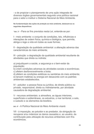 33
- o de propiciar o planejamento de uma ação integrada de
diversos órgãos governamentais segundo uma política nacional
para o setor e instituir o Sistema Nacional do Meio Ambiente.
Na fundamentação das ações de proteção ao meio ambiente, destacam-se os
seguintes dispositivos:
“Art. 3° - Para os fins previstos nesta Lei, entende-se por:
I - meio ambiente: o conjunto de condições, leis, influências e
interações de ordem física, química e biológica, que permite,
abriga e rege a vida em todas as suas formas;
II - degradação da qualidade ambiental: a alteração adversa das
características do meio ambiente;
III - poluição: a degradação da qualidade ambiental resultante de
atividades que direta ou indireta:
a) prejudiquem a saúde, a segurança e o bem-estar da
população;
b) criem condições adversas às atividades sociais e econômicas;
c) afetem desfavoravelmente a biota;
d) afetem as condições estéticas ou sanitárias do meio ambiente;
e) lancem matérias ou energia em desacordo com os padrões
ambientais estabelecidos.
IV - poluidor: a pessoa física ou jurídica, de direito público ou
privado, responsável, direta ou indiretamente, por atividade
causadora de degradação ambiental;
V - recursos ambientais: a atmosfera, as águas interiores,
superficiais e subterrâneas, os estuários, o mar territorial, o solo,
o subsolo e os elementos da biosfera.
Art. 4° - A Política Nacional do Meio Ambiente visará:
VII - à imposição, ao poluidor e ao predador, da obrigação de
recuperar e/ou indenizar os danos causados e, ao usuário, da
contribuição pela utilização de recursos ambientais com fins
econômicos.
 