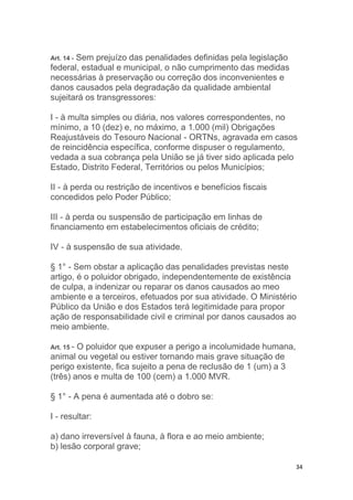 34
Art. 14 - Sem prejuízo das penalidades definidas pela legislação
federal, estadual e municipal, o não cumprimento das medidas
necessárias à preservação ou correção dos inconvenientes e
danos causados pela degradação da qualidade ambiental
sujeitará os transgressores:
I - à multa simples ou diária, nos valores correspondentes, no
mínimo, a 10 (dez) e, no máximo, a 1.000 (mil) Obrigações
Reajustáveis do Tesouro Nacional - ORTNs, agravada em casos
de reincidência específica, conforme dispuser o regulamento,
vedada a sua cobrança pela União se já tiver sido aplicada pelo
Estado, Distrito Federal, Territórios ou pelos Municípios;
II - à perda ou restrição de incentivos e benefícios fiscais
concedidos pelo Poder Público;
III - à perda ou suspensão de participação em linhas de
financiamento em estabelecimentos oficiais de crédito;
IV - à suspensão de sua atividade.
§ 1° - Sem obstar a aplicação das penalidades previstas neste
artigo, é o poluidor obrigado, independentemente de existência
de culpa, a indenizar ou reparar os danos causados ao meo
ambiente e a terceiros, efetuados por sua atividade. O Ministério
Público da União e dos Estados terá legitimidade para propor
ação de responsabilidade civil e criminal por danos causados ao
meio ambiente.
Art. 15 - O poluidor que expuser a perigo a incolumidade humana,
animal ou vegetal ou estiver tornando mais grave situação de
perigo existente, fica sujeito a pena de reclusão de 1 (um) a 3
(três) anos e multa de 100 (cem) a 1.000 MVR.
§ 1° - A pena é aumentada até o dobro se:
I - resultar:
a) dano irreversível à fauna, à flora e ao meio ambiente;
b) lesão corporal grave;
 