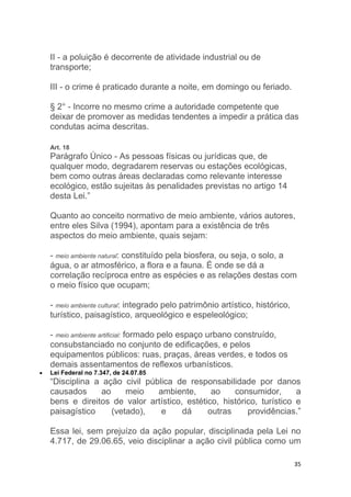 35
II - a poluição é decorrente de atividade industrial ou de
transporte;
III - o crime é praticado durante a noite, em domingo ou feriado.
§ 2° - Incorre no mesmo crime a autoridade competente que
deixar de promover as medidas tendentes a impedir a prática das
condutas acima descritas.
Art. 18
Parágrafo Único - As pessoas físicas ou jurídicas que, de
qualquer modo, degradarem reservas ou estações ecológicas,
bem como outras áreas declaradas como relevante interesse
ecológico, estão sujeitas às penalidades previstas no artigo 14
desta Lei.”
Quanto ao conceito normativo de meio ambiente, vários autores,
entre eles Silva (1994), apontam para a existência de três
aspectos do meio ambiente, quais sejam:
- meio ambiente natural: constituído pela biosfera, ou seja, o solo, a
água, o ar atmosférico, a flora e a fauna. É onde se dá a
correlação recíproca entre as espécies e as relações destas com
o meio físico que ocupam;
- meio ambiente cultural: integrado pelo patrimônio artístico, histórico,
turístico, paisagístico, arqueológico e espeleológico;
- meio ambiente artificial: formado pelo espaço urbano construído,
consubstanciado no conjunto de edificações, e pelos
equipamentos públicos: ruas, praças, áreas verdes, e todos os
demais assentamentos de reflexos urbanísticos.
 Lei Federal no 7.347, de 24.07.85
“Disciplina a ação civil pública de responsabilidade por danos
causados ao meio ambiente, ao consumidor, a
bens e direitos de valor artístico, estético, histórico, turístico e
paisagístico (vetado), e dá outras providências.”
Essa lei, sem prejuízo da ação popular, disciplinada pela Lei no
4.717, de 29.06.65, veio disciplinar a ação civil pública como um
 