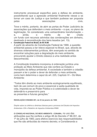36
instrumento processual específico para a defesa do ambiente,
possibilitando que a agressão ambiental finalmente viesse a se
tornar um caso de Justiça e que também pudesse ser proposta
pelas associações civis.
Teve o mérito, portanto, de abrir as portas do Poder Judiciário às
associações que defendem o meio ambiente – o que, no plano da
legitimação, foi considerado uma extraordinária transformação –
e, ainda, o mérito de ter criado
um fundo com recursos advindos das condenações em dinheiro,
destinado à reconstituição dos bens lesados (art. 13).
 Constituição Federal do Brasil, de 05.10.88
A partir do advento da Constituição Federal de 1988, a questão
ambiental passou a ter relevo especial no Brasil, que, através de
diversos ordenamentos jurídicos, têm avançado no sentido de
encontrar soluções para a degradação do meio ambiente,
procurando ajustar o Direito clássico a uma realidade antes
desconhecida.
A Constituição brasileira incorporou à ordenação jurídica uma
proteção ao Meio Ambiente que não confere ao Estado o
monopólio da defesa ambiental. A sociedade e também o cidadão
passam a ter o poder e dever de defender o meio ambiente,
como bem determina o caput do art. 225, Capítulo VI – Do Meio
Ambiente:
“Todos têm direito ao meio ambiente ecologicamente equilibrado,
bem de uso comum do povo e essencial a sadia qualidade de
vida, impondo-se ao Poder Público e à coletividade o dever de
defendê-lo e preservá-lo para
as presentes e futuras gerações.”
RESOLUÇÃO CONAMA 001, de 23 de janeiro de 1986
Dispõe sobre os critérios e diretrizes básicas para o processo de Estudos de Impactos
Ambientais- EIA e Relatório de Impactos Ambientais-RIMA
O CONSELHO NACIONAL DO MEIO AMBIENTE - CONAMA, no uso das
atribuições que lhe confere o artigo 48 do Decreto nº 88.351, de
1º de julho de 1983, para efetivo exercício das responsabilidades
que lhe são atribuídas do mesmo decreto, e Considerando a
 