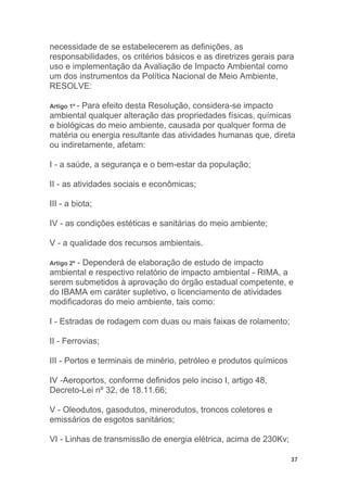 37
necessidade de se estabelecerem as definições, as
responsabilidades, os critérios básicos e as diretrizes gerais para
uso e implementação da Avaliação de Impacto Ambiental como
um dos instrumentos da Política Nacional de Meio Ambiente,
RESOLVE:
Artigo 1º - Para efeito desta Resolução, considera-se impacto
ambiental qualquer alteração das propriedades físicas, químicas
e biológicas do meio ambiente, causada por qualquer forma de
matéria ou energia resultante das atividades humanas que, direta
ou indiretamente, afetam:
I - a saúde, a segurança e o bem-estar da população;
II - as atividades sociais e econômicas;
III - a biota;
IV - as condições estéticas e sanitárias do meio ambiente;
V - a qualidade dos recursos ambientais.
Artigo 2º - Dependerá de elaboração de estudo de impacto
ambiental e respectivo relatório de impacto ambiental - RIMA, a
serem submetidos à aprovação do órgão estadual competente, e
do IBAMA em caráter supletivo, o licenciamento de atividades
modificadoras do meio ambiente, tais como:
I - Estradas de rodagem com duas ou mais faixas de rolamento;
II - Ferrovias;
III - Portos e terminais de minério, petróleo e produtos químicos
IV -Aeroportos, conforme definidos pelo inciso I, artigo 48,
Decreto-Lei nº 32, de 18.11.66;
V - Oleodutos, gasodutos, minerodutos, troncos coletores e
emissários de esgotos sanitários;
VI - Linhas de transmissão de energia elétrica, acima de 230Kv;
 