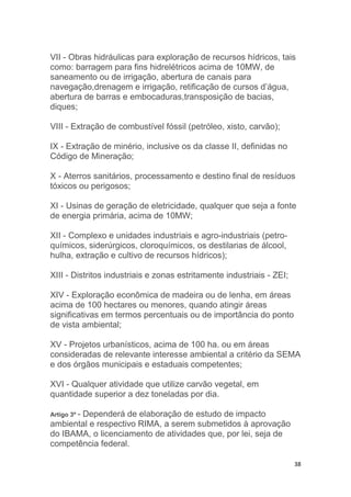 38
VII - Obras hidráulicas para exploração de recursos hídricos, tais
como: barragem para fins hidrelétricos acima de 10MW, de
saneamento ou de irrigação, abertura de canais para
navegação,drenagem e irrigação, retificação de cursos d’água,
abertura de barras e embocaduras,transposição de bacias,
diques;
VIII - Extração de combustível fóssil (petróleo, xisto, carvão);
IX - Extração de minério, inclusive os da classe II, definidas no
Código de Mineração;
X - Aterros sanitários, processamento e destino final de resíduos
tóxicos ou perigosos;
XI - Usinas de geração de eletricidade, qualquer que seja a fonte
de energia primária, acima de 10MW;
XII - Complexo e unidades industriais e agro-industriais (petro-
químicos, siderúrgicos, cloroquímicos, os destilarias de álcool,
hulha, extração e cultivo de recursos hídricos);
XIII - Distritos industriais e zonas estritamente industriais - ZEI;
XIV - Exploração econômica de madeira ou de lenha, em áreas
acima de 100 hectares ou menores, quando atingir áreas
significativas em termos percentuais ou de importância do ponto
de vista ambiental;
XV - Projetos urbanísticos, acima de 100 ha. ou em áreas
consideradas de relevante interesse ambiental a critério da SEMA
e dos órgãos municipais e estaduais competentes;
XVI - Qualquer atividade que utilize carvão vegetal, em
quantidade superior a dez toneladas por dia.
Artigo 3º - Dependerá de elaboração de estudo de impacto
ambiental e respectivo RIMA, a serem submetidos à aprovação
do IBAMA, o licenciamento de atividades que, por lei, seja de
competência federal.
 