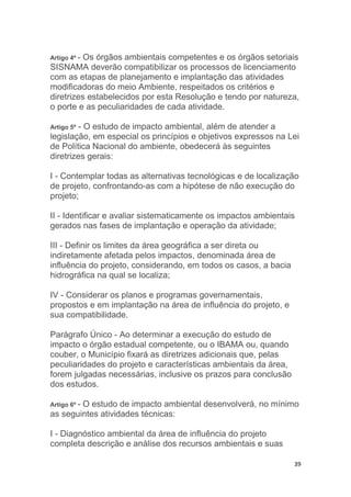 39
Artigo 4º - Os órgãos ambientais competentes e os órgãos setoriais
SISNAMA deverão compatibilizar os processos de licenciamento
com as etapas de planejamento e implantação das atividades
modificadoras do meio Ambiente, respeitados os critérios e
diretrizes estabelecidos por esta Resolução e tendo por natureza,
o porte e as peculiaridades de cada atividade.
Artigo 5º - O estudo de impacto ambiental, além de atender a
legislação, em especial os princípios e objetivos expressos na Lei
de Política Nacional do ambiente, obedecerá às seguintes
diretrizes gerais:
I - Contemplar todas as alternativas tecnológicas e de localização
de projeto, confrontando-as com a hipótese de não execução do
projeto;
II - Identificar e avaliar sistematicamente os impactos ambientais
gerados nas fases de implantação e operação da atividade;
III - Definir os limites da área geográfica a ser direta ou
indiretamente afetada pelos impactos, denominada área de
influência do projeto, considerando, em todos os casos, a bacia
hidrográfica na qual se localiza;
IV - Considerar os planos e programas governamentais,
propostos e em implantação na área de influência do projeto, e
sua compatibilidade.
Parágrafo Único - Ao determinar a execução do estudo de
impacto o órgão estadual competente, ou o IBAMA ou, quando
couber, o Município fixará as diretrizes adicionais que, pelas
peculiaridades do projeto e características ambientais da área,
forem julgadas necessárias, inclusive os prazos para conclusão
dos estudos.
Artigo 6º - O estudo de impacto ambiental desenvolverá, no mínimo
as seguintes atividades técnicas:
I - Diagnóstico ambiental da área de influência do projeto
completa descrição e análise dos recursos ambientais e suas
 